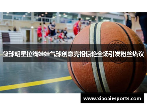 篮球明星拉线娃娃气球创意亮相惊艳全场引发粉丝热议