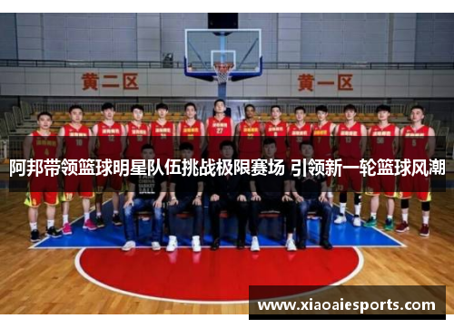 阿邦带领篮球明星队伍挑战极限赛场 引领新一轮篮球风潮