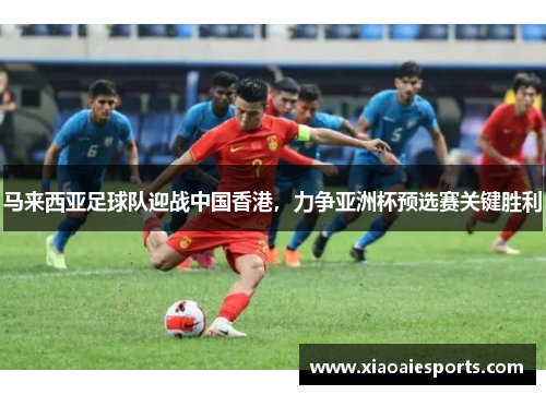 马来西亚足球队迎战中国香港，力争亚洲杯预选赛关键胜利